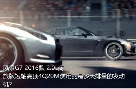 风景G7 2016款 2.0L商旅版短轴高顶4Q20M使用的是多大排量的发动机？