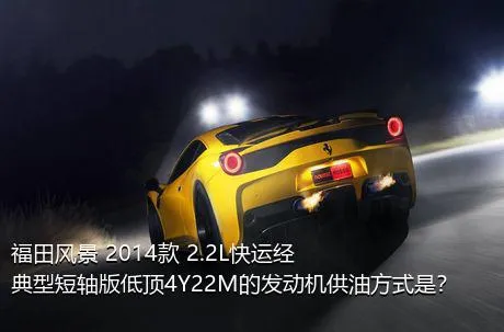 福田风景 2014款 2.2L快运经典型短轴版低顶4Y22M的发动机供油方式是？