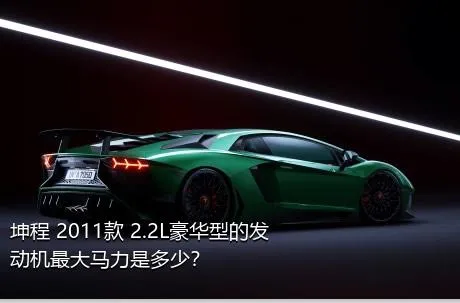 坤程 2011款 2.2L豪华型的发动机最大马力是多少？
