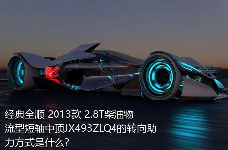 经典全顺 2013款 2.8T柴油物流型短轴中顶JX493ZLQ4的转向助力方式是什么？