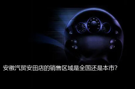 安徽汽贸安田店的销售区域是全国还是本市？
