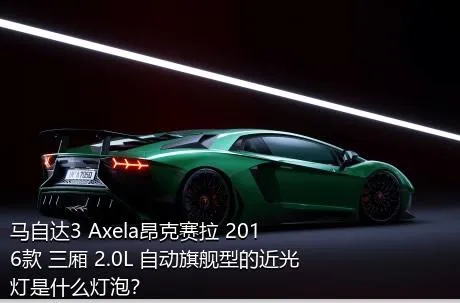 马自达3 Axela昂克赛拉 2016款 三厢 2.0L 自动旗舰型的近光灯是什么灯泡？