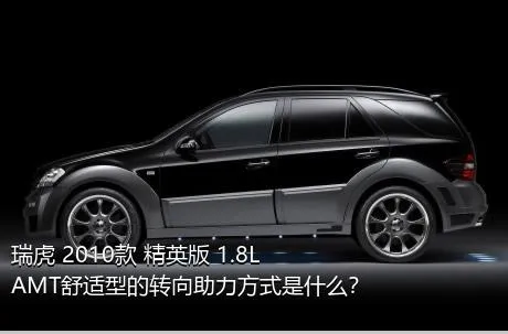 瑞虎 2010款 精英版 1.8L AMT舒适型的转向助力方式是什么？