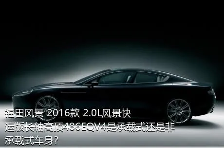 福田风景 2016款 2.0L风景快运版长轴高顶486EQV4是承载式还是非承载式车身？