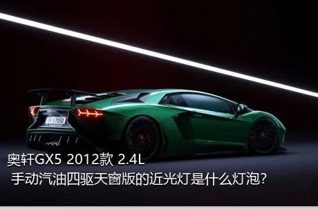 奥轩GX5 2012款 2.4L 手动汽油四驱天窗版的近光灯是什么灯泡？