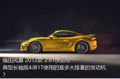 福田风景 2012款 2.8T快运经典型长轴版4JB1T使用的是多大排量的发动机？