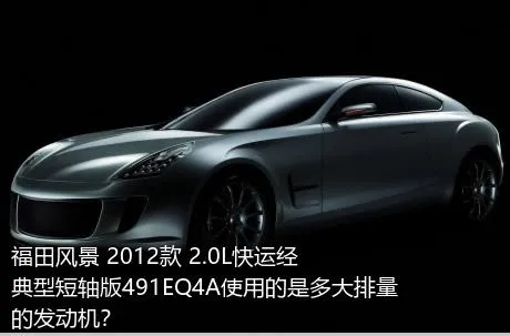 福田风景 2012款 2.0L快运经典型短轴版491EQ4A使用的是多大排量的发动机？
