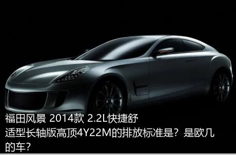 福田风景 2014款 2.2L快捷舒适型长轴版高顶4Y22M的排放标准是？是欧几的车？