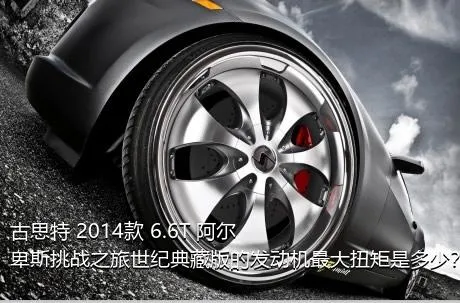 古思特 2014款 6.6T 阿尔卑斯挑战之旅世纪典藏版的发动机最大扭矩是多少？