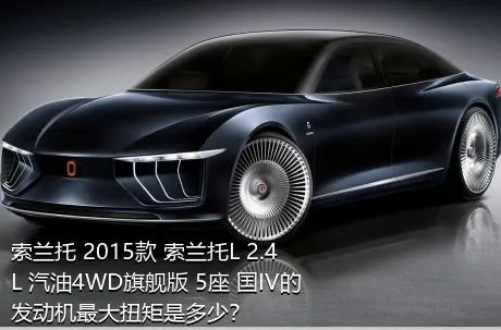 索兰托 2015款 索兰托L 2.4L 汽油4WD旗舰版 5座 国IV的发动机最大扭矩是多少？