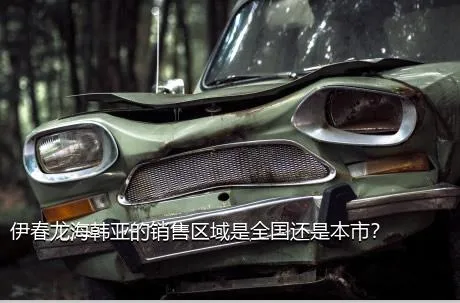 伊春龙海韩亚的销售区域是全国还是本市？
