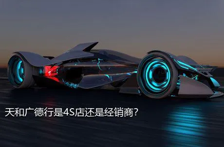 天和广德行是4S店还是经销商？