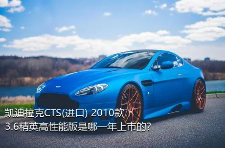 凯迪拉克CTS(进口) 2010款 3.6精英高性能版是哪一年上市的？