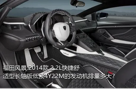 福田风景 2014款 2.2L快捷舒适型长轴版低顶4Y22M的发动机排量多大？