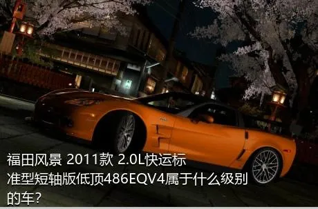 福田风景 2011款 2.0L快运标准型短轴版低顶486EQV4属于什么级别的车？