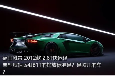 福田风景 2012款 2.8T快运经典型短轴版4JB1T的排放标准是？是欧几的车？