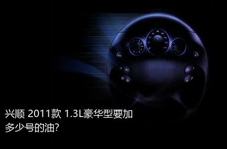 兴顺 2011款 1.3L豪华型要加多少号的油？
