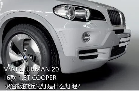 MINI CLUBMAN 2016款 1.5T COOPER 极客版的近光灯是什么灯泡？