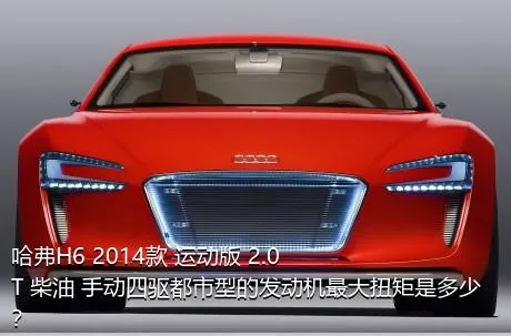 哈弗H6 2014款 运动版 2.0T 柴油 手动四驱都市型的发动机最大扭矩是多少？