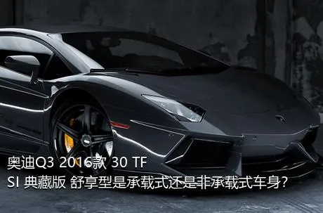 奥迪Q3 2016款 30 TFSI 典藏版 舒享型是承载式还是非承载式车身？