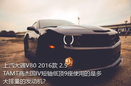 上汽大通V80 2016款 2.5TAMT商杰国IV短轴低顶9座使用的是多大排量的发动机？