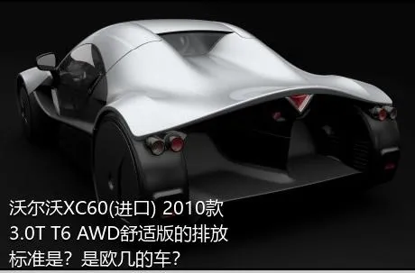 沃尔沃XC60(进口) 2010款 3.0T T6 AWD舒适版的排放标准是？是欧几的车？