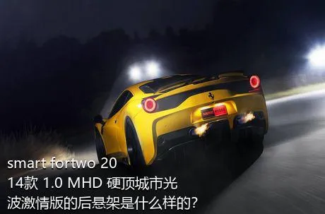 smart fortwo 2014款 1.0 MHD 硬顶城市光波激情版的后悬架是什么样的？