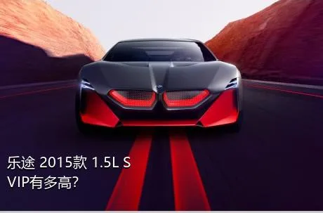 乐途 2015款 1.5L S VIP有多高？