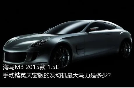 海马M3 2015款 1.5L 手动精英天窗版的发动机最大马力是多少？