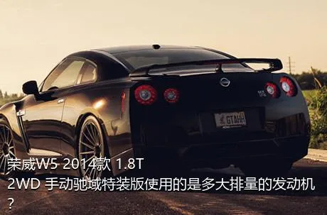 荣威W5 2014款 1.8T 2WD 手动驰域特装版使用的是多大排量的发动机？
