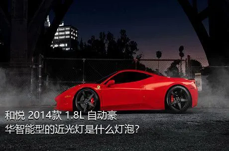 和悦 2014款 1.8L 自动豪华智能型的近光灯是什么灯泡？