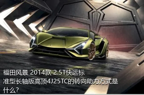福田风景 2014款 2.5T快运标准型长轴版高顶4J25TC的转向助力方式是什么？