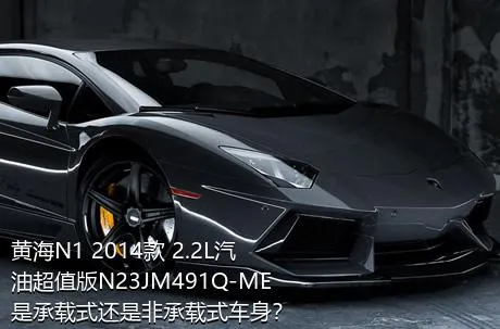 黄海N1 2014款 2.2L汽油超值版N23JM491Q-ME是承载式还是非承载式车身？