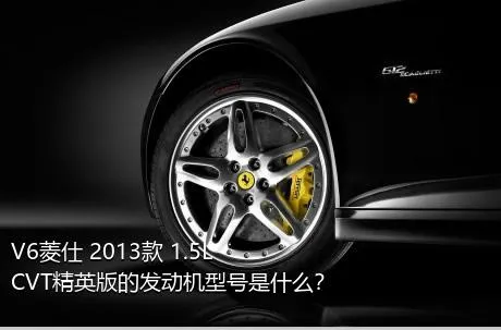 V6菱仕 2013款 1.5L CVT精英版的发动机型号是什么？