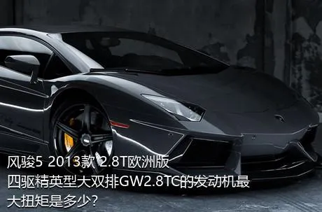 风骏5 2013款 2.8T欧洲版 四驱精英型大双排GW2.8TC的发动机最大扭矩是多少？