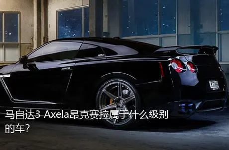 马自达3 Axela昂克赛拉属于什么级别的车？