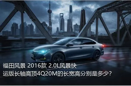 福田风景 2016款 2.0L风景快运版长轴高顶4Q20M的长宽高分别是多少？