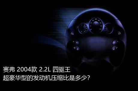 赛弗 2004款 2.2L 四驱王超豪华型的发动机压缩比是多少？