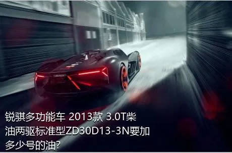 锐骐多功能车 2013款 3.0T柴油两驱标准型ZD30D13-3N要加多少号的油？