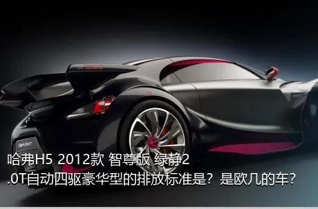 哈弗H5 2012款 智尊版 绿静2.0T自动四驱豪华型的排放标准是？是欧几的车？