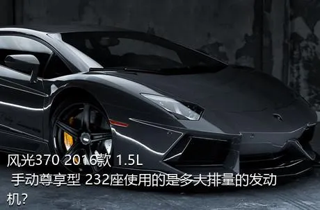 风光370 2016款 1.5L 手动尊享型 232座使用的是多大排量的发动机？