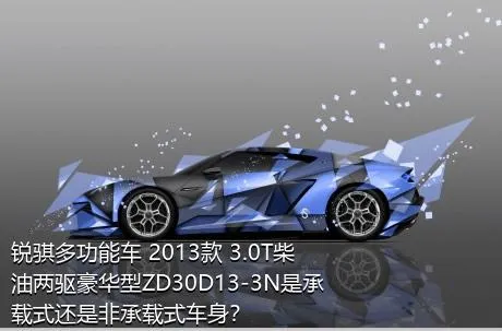 锐骐多功能车 2013款 3.0T柴油两驱豪华型ZD30D13-3N是承载式还是非承载式车身？