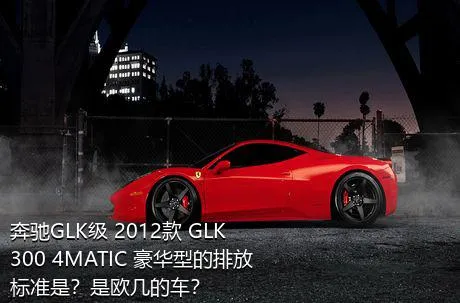 奔驰GLK级 2012款 GLK 300 4MATIC 豪华型的排放标准是？是欧几的车？
