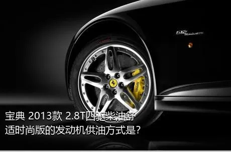 宝典 2013款 2.8T四驱柴油舒适时尚版的发动机供油方式是？