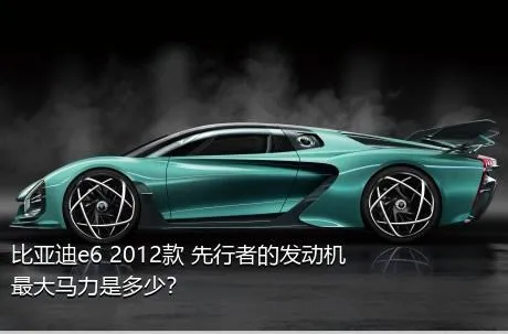 比亚迪e6 2012款 先行者的发动机最大马力是多少？