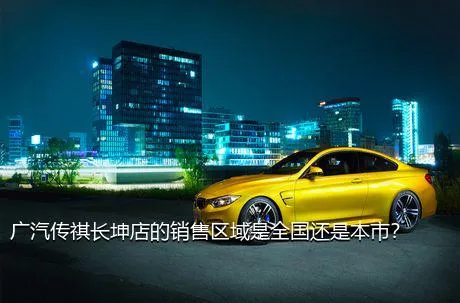 广汽传祺长坤店的销售区域是全国还是本市？