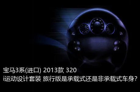宝马3系(进口) 2013款 320i运动设计套装 旅行版是承载式还是非承载式车身？
