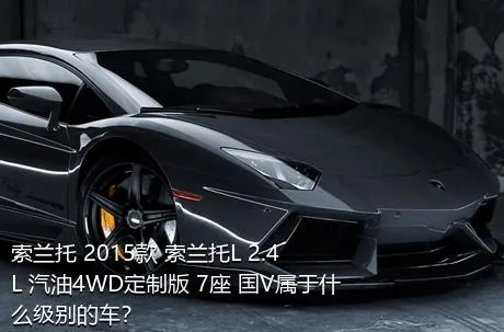 索兰托 2015款 索兰托L 2.4L 汽油4WD定制版 7座 国V属于什么级别的车？