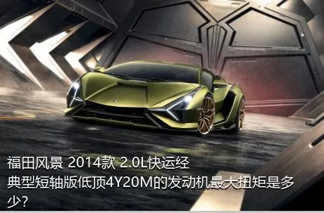 福田风景 2014款 2.0L快运经典型短轴版低顶4Y20M的发动机最大扭矩是多少？