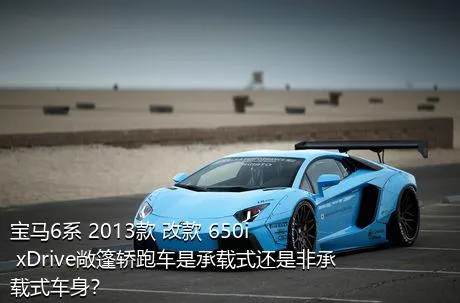 宝马6系 2013款 改款 650i xDrive敞篷轿跑车是承载式还是非承载式车身？